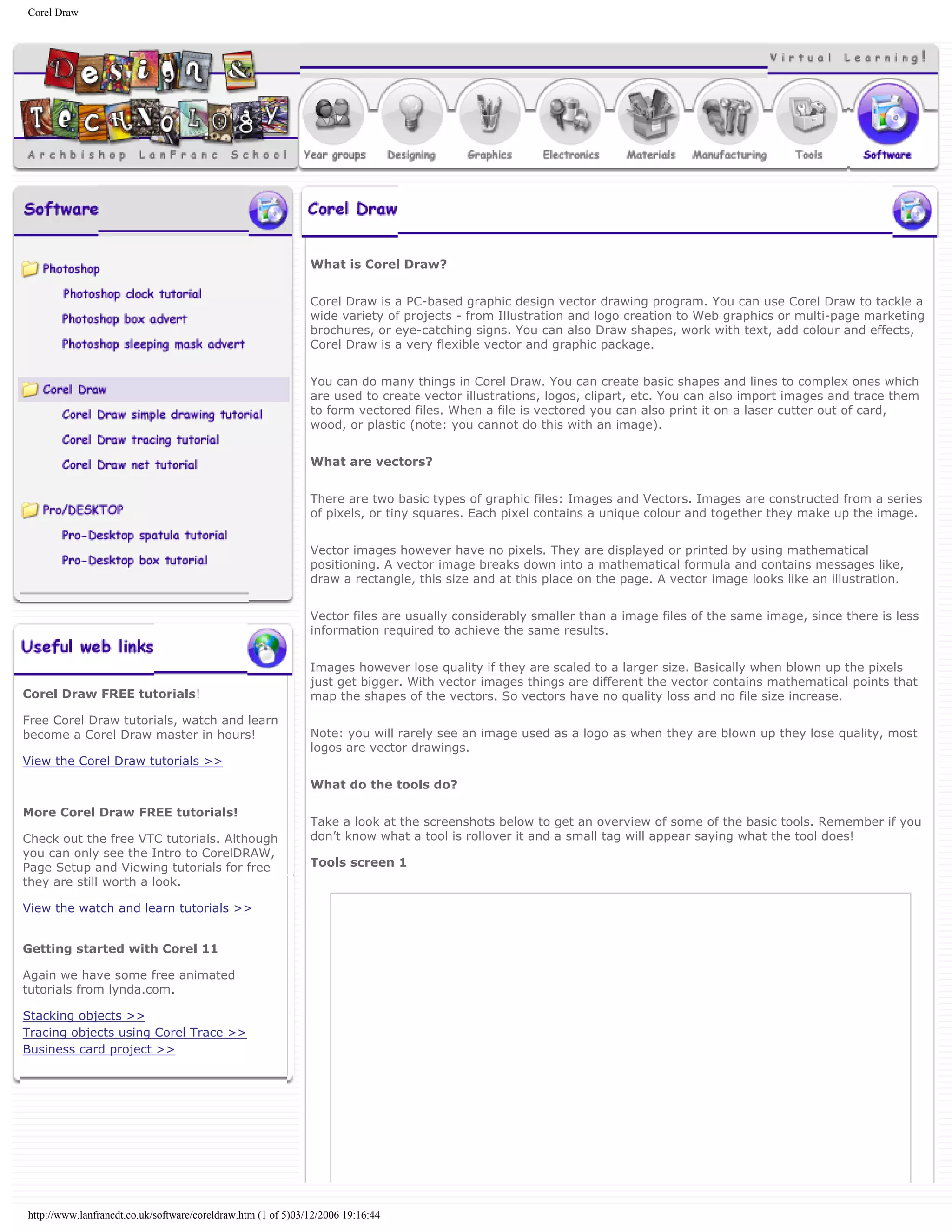 Corel Draw
Corel Draw FREE tutorials!
Free Corel Draw tutorials, watch and learn
become a Corel Draw master in hours!
View the Corel Draw tutorials >>
More Corel Draw FREE tutorials!
Check out the free VTC tutorials. Although
you can only see the Intro to CorelDRAW,
Page Setup and Viewing tutorials for free
they are still worth a look.
View the watch and learn tutorials >>
Getting started with Corel 11
Again we have some free animated
tutorials from lynda.com.
Stacking objects >>
Tracing objects using Corel Trace >>
Business card project >>
What is Corel Draw?
Corel Draw is a PC-based graphic design vector drawing program. You can use Corel Draw to tackle a
wide variety of projects - from Illustration and logo creation to Web graphics or multi-page marketing
brochures, or eye-catching signs. You can also Draw shapes, work with text, add colour and effects,
Corel Draw is a very flexible vector and graphic package.
You can do many things in Corel Draw. You can create basic shapes and lines to complex ones which
are used to create vector illustrations, logos, clipart, etc. You can also import images and trace them
to form vectored files. When a file is vectored you can also print it on a laser cutter out of card,
wood, or plastic (note: you cannot do this with an image).
What are vectors?
There are two basic types of graphic files: Images and Vectors. Images are constructed from a series
of pixels, or tiny squares. Each pixel contains a unique colour and together they make up the image.
Vector images however have no pixels. They are displayed or printed by using mathematical
positioning. A vector image breaks down into a mathematical formula and contains messages like,
draw a rectangle, this size and at this place on the page. A vector image looks like an illustration.
Vector files are usually considerably smaller than a image files of the same image, since there is less
information required to achieve the same results.
Images however lose quality if they are scaled to a larger size. Basically when blown up the pixels
just get bigger. With vector images things are different the vector contains mathematical points that
map the shapes of the vectors. So vectors have no quality loss and no file size increase.
Note: you will rarely see an image used as a logo as when they are blown up they lose quality, most
logos are vector drawings.
What do the tools do?
Take a look at the screenshots below to get an overview of some of the basic tools. Remember if you
don’t know what a tool is rollover it and a small tag will appear saying what the tool does!
Tools screen 1
http://www.lanfrancdt.co.uk/software/coreldraw.htm (1 of 5)03/12/2006 19:16:44
 