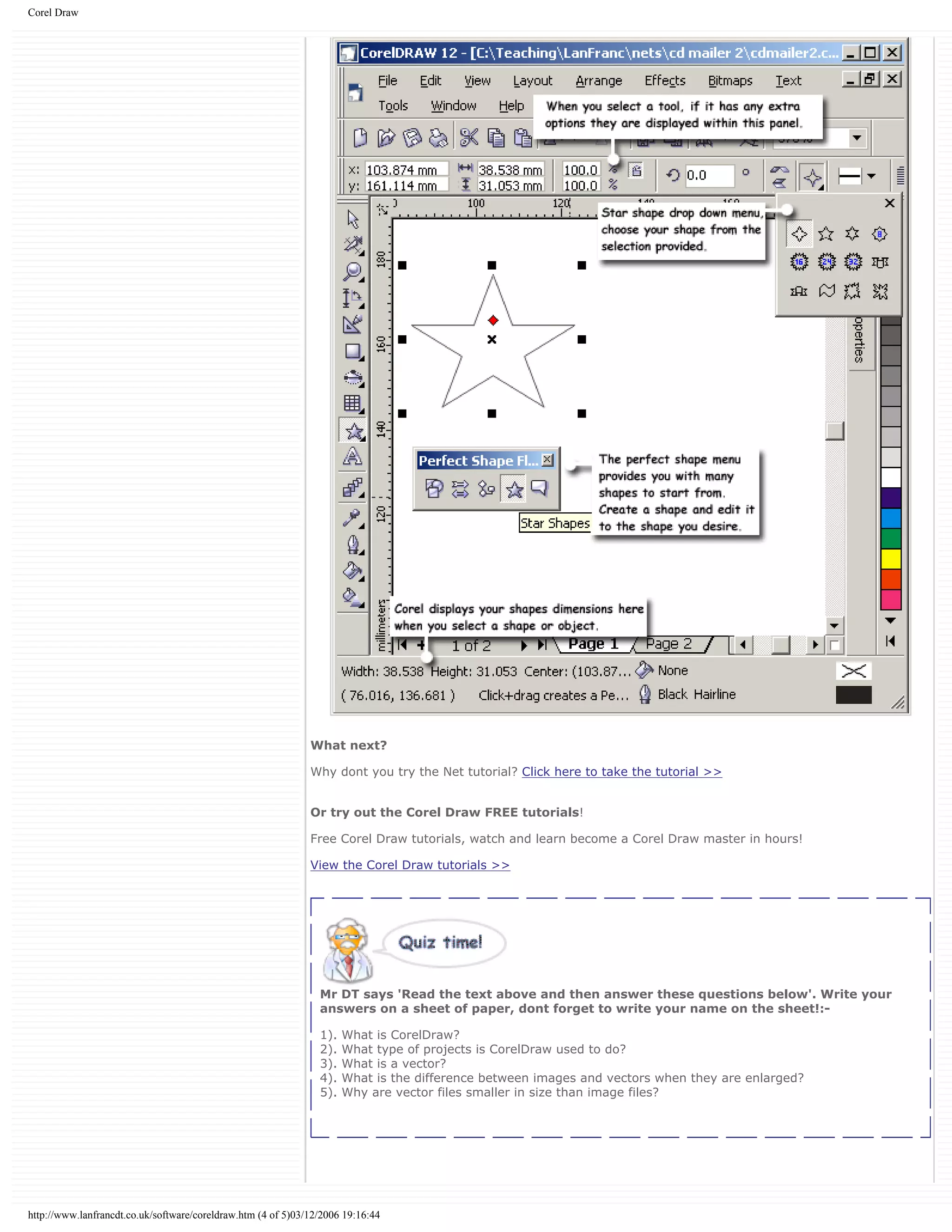 Corel Draw
What next?
Why dont you try the Net tutorial? Click here to take the tutorial >>
Or try out the Corel Draw FREE tutorials!
Free Corel Draw tutorials, watch and learn become a Corel Draw master in hours!
View the Corel Draw tutorials >>
Mr DT says 'Read the text above and then answer these questions below'. Write your
answers on a sheet of paper, dont forget to write your name on the sheet!:-
1). What is CorelDraw?
2). What type of projects is CorelDraw used to do?
3). What is a vector?
4). What is the difference between images and vectors when they are enlarged?
5). Why are vector files smaller in size than image files?
http://www.lanfrancdt.co.uk/software/coreldraw.htm (4 of 5)03/12/2006 19:16:44
 
