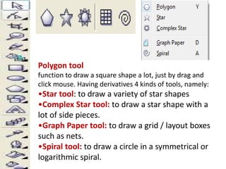 Polygon tool 
function to draw a square shape a lot, just by drag and 
click mouse. Having derivatives 4 kinds of tools, namely: 
•Star tool: to draw a variety of star shapes 
•Complex Star tool: to draw a star shape with a 
lot of side pieces. 
•Graph Paper tool: to draw a grid / layout boxes 
such as nets. 
•Spiral tool: to draw a circle in a symmetrical or 
logarithmic spiral. 
 