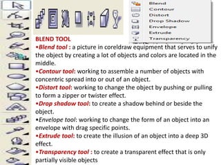 BLEND TOOL 
•Blend tool : a picture in coreldraw equipment that serves to unify 
the object by creating a lot of objects and colors are located in the 
middle. 
•Contour tool: working to assemble a number of objects with 
concentric spread into or out of an object. 
•Distort tool: working to change the object by pushing or pulling 
to form a zipper or twister effect. 
•Drop shadow tool: to create a shadow behind or beside the 
object. 
•Envelope tool: working to change the form of an object into an 
envelope with drag specific points. 
•Extrude tool: to create the illusion of an object into a deep 3D 
effect. 
•Transparency tool : to create a transparent effect that is only 
partially visible objects 
 