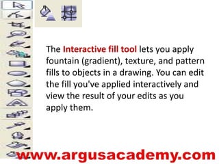 The Interactive fill tool lets you apply 
fountain (gradient), texture, and pattern 
fills to objects in a drawing. You can edit 
the fill you've applied interactively and 
view the result of your edits as you 
apply them. 
 