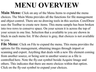 MENU OVERVIEW 
Main Menu: Click on any of the Menu Items to expand the menu 
choices. The Main Menu provides all the functions for file management 
and object control. There are no drawing tools in this section. CorelDraw 
uses the Toolbar to create new items. This menu sample has been broken 
into two rows to conserve space. On your screen it is across the top of 
your screen in one line. Selection that a available to you are shown in 
black in each menu list. If the choice is gray, that choices is not available 
to you. 
File Menu: Click on File to expand the menu. This menu provides the 
options for file management, obtaining images through import or 
scanning and export. Anything that deals with a new file element coming 
from another source, or being sent to another source as a file is 
controlled here. Note the fly-out symbol beside Acquire Image and 
others. This indicates that there are more choices within that option. 
Click on the fly-out symbol to expand your choices. 
 