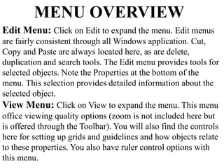 MENU OVERVIEW 
Edit Menu: Click on Edit to expand the menu. Edit menus 
are fairly consistent through all Windows application. Cut, 
Copy and Paste are always located here, as are delete, 
duplication and search tools. The Edit menu provides tools for 
selected objects. Note the Properties at the bottom of the 
menu. This selection provides detailed information about the 
selected object. 
View Menu: Click on View to expand the menu. This menu 
office viewing quality options (zoom is not included here but 
is offered through the Toolbar). You will also find the controls 
here for setting up grids and guidelines and how objects relate 
to these properties. You also have ruler control options with 
this menu. 
 