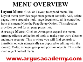 MENU OVERVIEW 
Layout Menu: Click on Layout to expand menu. The 
Layout menu provides page management controls. Add, delete 
pages, move around a multi-page document… all is controlled 
from this menu Note the Page Setup Option. This selection 
provides control for all page properties. 
Arrange Menu: Click on Arrange to expand the menu. 
Arrange offers a collection of tools to make your work aeasier 
and more accurate. This is where you will find controls to 
transform objects numerically (as opposed to editing with the 
mouse), Order, arrange, group and position objects. This is the 
main object control menu. 
 