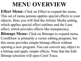 MENU OVERVIEW 
Effect Menu: Click on Effect to expand the menu. 
This set of menu potions applies special effects to your 
objects. Here you will find the Artistic Media setting, 
which applies special effect outlines and the Lens 
effect, which provides effects like transparency. 
Bitmaps Menu: Click on Bitmaps to expand menu. 
CorelDraw is primarily a vector editing program, but 
this menu provides simple bitmap effects without 
opening a new program. You can convert any object to 
a bitmap and apply simple effects. Note that the Edit 
Bitmap selection will open Corel Trace. 
 