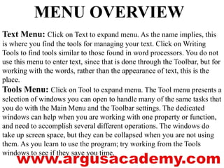 MENU OVERVIEW 
Text Menu: Click on Text to expand menu. As the name implies, this 
is where you find the tools for managing your text. Click on Writing 
Tools to find tools similar to those found in word processors. You do not 
use this menu to enter text, since that is done through the Toolbar, but for 
working with the words, rather than the appearance of text, this is the 
place. 
Tools Menu: Click on Tool to expand menu. The Tool menu presents a 
selection of windows you can open to handle many of the same tasks that 
you do with the Main Menu and the Toolbar settings. The dedicated 
windows can help when you are working with one property or function, 
and need to accomplish several different operations. The windows do 
take up screen space, but they can be collapsed when you are not using 
them. As you learn to use the program; try working from the Tools 
windows to see if they save you time. 
 
