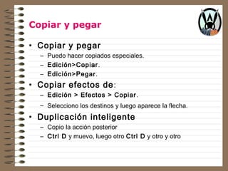 Copiar y pegar 
• Copiar y pegar 
– Puedo hacer copiados especiales. 
– Edición>Copiar. 
– Edición>Pegar. 
• Copiar efectos de: 
– Edición > Efectos > Copiar. 
– Selecciono los destinos y luego aparece la flecha. 
• Duplicación inteligente 
– Copio la acción posterior 
– Ctrl D y muevo, luego otro Ctrl D y otro y otro 
 