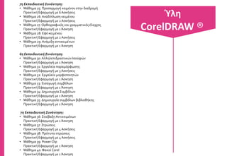 1η Εκπαιδευτική Συνάντηση:
• Μάθημα 1: Εισαγωγή στο CorelDraw
Πρακτική Εφαρμογή με 10 Ασκήσεις
• Μάθημα 2: Γραμμές εργαλείων
Πρακτική Εφαρμογή με 7 Ασκήσεις
• Μάθημα 3: Διαχείριση αρχείων του CorelDraw
Πρακτική Εφαρμογή με 4 Ασκήσεις
• Μάθημα 4: Βασικές λειτουργίες του CorelDraw
Πρακτική Εφαρμογή με 3 Ασκήσεις
• Μάθημα 5: Ορολογία, δημιουργία ορθογωνίων
Πρακτική Εφαρμογή με 3 Ασκήσεις
• Μάθημα 6: Δημιουργία ελλείψεων έξυπνων
Πρακτική Εφαρμογή με 5 Ασκήσεις
2η Εκπαιδευτική Συνάντηση:
• Μάθημα 7: Εντολές Copy, Cut, Duplicate, Clone
Πρακτική Εφαρμογή με 3 Ασκήσεις
• Μάθημα 8: Δημιουργία πολυγώνων, αστεριών
Πρακτική Εφαρμογή με 4 Ασκήσεις
• Μάθημα 9: Κάνναβος, σπείρες, αυτόματα
Πρακτική Εφαρμογή με 3 Ασκήσεις
• Μάθημα 10: Ευθείες & καμπύλες
Πρακτική Εφαρμογή με 2 Ασκήσεις
• Μάθημα 11: Εργαλείο καλλιτεχνικού μέσου
Πρακτική Εφαρμογή με 6 Ασκήσεις
• Μάθημα 12: Εργαλεία pen, Polyline, Dimension line
Πρακτική Εφαρμογή με 2 Ασκήσεις
Ύλη
CorelDRAW ®
 