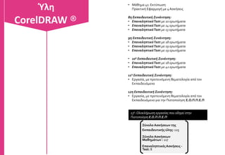 3η Εκπαιδευτική Συνάντηση:
• Μάθημα 13: Κόμβοι & διαδρομές
Πρακτική Εφαρμογή με 5 Ασκήσεις
• Μάθημα 14: Σύνθετε διαδρομές
Πρακτική Εφαρμογή με 3 Ασκήσεις
• Μάθημα 15: Αλλαγή σχημάτων σε αντικείμενα
Πρακτική Εφαρμογή με 4 Ασκήσεις
• Μάθημα 16: Εργαλεία μαχαίρι σβηστήρας
Πρακτική Εφαρμογή με 2 Ασκήσεις
• Μάθημα 17: Εργαλεία Smudge Brush, Rougen Brush
Πρακτική Εφαρμογή με 2 Ασκήσεις
• Μάθημα 18: Ρυθμίσεις σελίδων
Πρακτική Εφαρμογή με 2 Ασκήσεις
4η Εκπαιδευτική Συνάντηση:
• Μάθημα 19: Εργαλεία ακριβείας
Πρακτική Εφαρμογή με 1 Άσκηση
• Μάθημα 20: Χρώματα και Γεμίσματα
Πρακτική Εφαρμογή με 6 Ασκήσεις
• Μάθημα 21: Επανάληψη χρώματα και γεμίσματα
Πρακτική Εφαρμογή με 1 Άσκηση
• Μάθημα 22 : Outline pen Περιγράμματα
Πρακτική Εφαρμογή με 2 Ασκήσεις
• Μάθημα 23: Δημιουργία κειμένου
Πρακτική Εφαρμογή με 1 Άσκηση
• Μάθημα 24 : Επεξεργασία κειμένου
Πρακτική Εφαρμογή με 1 Άσκηση
CorelDRAW ®Ύλη
CorelDRAW ®
 