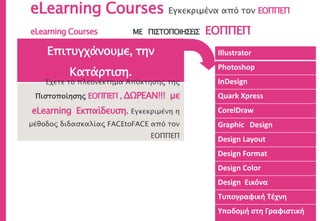eLearning Courses Εγκεκριμένα από τον ΕΟΠΠΕΠ
Illustrator
Photoshop
InDesign
Quark Xpress
CorelDraw
Graphic Design
Design Layout
Design Format
Design Color
Design Εικόνα
Τυπογραφική Τέχνη
Υποδομή στη Γραφιστική
Επιτυγχάνουμε, την
Κατάρτιση.
Έχετε το πλεονέκτημα Απόκτησης της
Πιστοποίησης ΕΟΠΠΕΠ , ΔΩΡΕΑΝ!!! με
eLearning Εκπαίδευση. Εγκεκριμένη η
μέθοδος διδασκαλίας FACEtoFACE από τον
ΕΟΠΠΕΠ
eLearning Courses ΜΕ ΠΙΣΤΟΠΟΙΗΣΕΙΣ ΕΟΠΠΕΠ
 