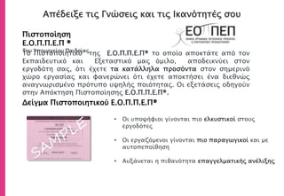 Απέδειξε τις Γνώσεις και τις Ικανότητές σου
Πιστοποίηση Ε.Ο.Π.Π.Ε.Π ®
Του Υπουργείου Παιδείας
Δείγμα Πιστοποιητικού Ε.Ο.Π.Π.Ε.Π®
• Οι υποψήφιοι γίνονται πιο ελκυστικοί στους
εργοδότες
• Οι εργαζόμενοι γίνονται πιο παραγωγικοί και με
αυτοπεποίθηση
• Αυξάνεται η πιθανότητα επαγγελματικής ανέλιξης
Το Πιστοποιητικό του Ε.Ο.Π.Π.Ε.Π® το οποίο αποκτάτε από τον
Εκπαιδευτικό και Εξεταστικό μας όμιλο, αποδεικνύει στον
εργοδότη σας, ότι έχετε τα κατάλληλα προσόντα στον σημερινό
χώρο εργασίας και φανερώνει ότι έχετε αποκτήσει ένα διεθνώς
αναγνωρισμένο πρότυπο υψηλής ποιότητας. Οι εξετάσεις οδηγούν
στην Απόκτηση Πιστοποίησης Ε.Ο.Π.Π.Ε.Π®.
 
