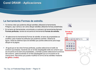 Corel DRAW - Aplicaciones




La herramienta Formas de estrella.
 Ya hemos visto que podemos dibujar estrellas utilizando la herramienta
  Polígono, aquí vamos a ver cómo dibujar estrellas utilizando formas predefinidas.
 En la barra de Herramientas, encontrarás un submenú de herramientas llamado
  Formas perfectas, donde se encuentra la herramienta Formas de estrella.


    Al seleccionar la herramienta Formas de estrella, la barra de propiedades se
    modifica, para mostrar los atributos que podemos cambiar. Observa la
    figura, verás los distintos tipos de estrellas que podrás seleccionar para luego
    dibujar en la página.


    Al igual que en las otras formas perfectas, puedes seleccionar el estilo de
    contorno que desees, haciendo clic en la lista desplegable estilo de contorno que
    se encuentra en la barra de propiedades, y también puedes seleccionar la anchura
    del contorno, seleccionándolo en la lista desplegable que se encuentra en la
    misma barra. Recuerda que puedes modificar la forma de las estrellas mediante
    los glifos o nodos.




Téc. Sup. en Publicidad Diego Zanetti  Página 10
 