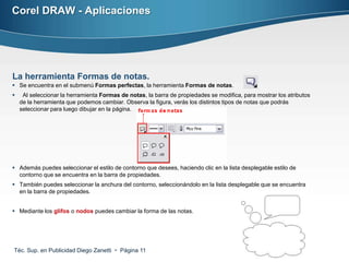 Corel DRAW - Aplicaciones




La herramienta Formas de notas.
 Se encuentra en el submenú Formas perfectas, la herramienta Formas de notas.
    Al seleccionar la herramienta Formas de notas, la barra de propiedades se modifica, para mostrar los atributos
    de la herramienta que podemos cambiar. Observa la figura, verás los distintos tipos de notas que podrás
    seleccionar para luego dibujar en la página.




 Además puedes seleccionar el estilo de contorno que desees, haciendo clic en la lista desplegable estilo de
  contorno que se encuentra en la barra de propiedades.
 También puedes seleccionar la anchura del contorno, seleccionándolo en la lista desplegable que se encuentra
  en la barra de propiedades.


 Mediante los glifos o nodos puedes cambiar la forma de las notas.




Téc. Sup. en Publicidad Diego Zanetti  Página 11
 