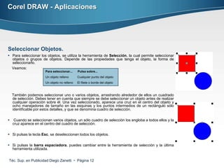 Corel DRAW - Aplicaciones




Seleccionar Objetos.
 Para seleccionar los objetos, se utiliza la herramienta de Selección, la cual permite seleccionar
  objetos o grupos de objetos. Depende de las propiedades que tenga el objeto, la forma de
  seleccionarlo.
  Veamos:
                       Para seleccionar...    Pulsa sobre...
                       Un objeto relleno      Cualquier punto del objeto
                       Un objeto no relleno   El filete o borde del objeto



    También podemos seleccionar uno o varios objetos, arrastrando alrededor de ellos un cuadrado
    de selección. Debes tener en cuenta que siempre se debe seleccionar un objeto antes de realizar
    cualquier operación sobre él. Una vez seleccionado, aparece una cruz en el centro del objeto y
    ocho manejadores de tamaño en las esquinas y los puntos intermedios de un rectángulo sólo
    identificable por estos detalles, y que se denomina cuadro de selección.

    Cuando se seleccionan varios objetos, un sólo cuadro de selección los engloba a todos ellos y la
    cruz aparece en el centro del cuadro de selección.

 Si pulsas la tecla Esc, se deseleccionan todos los objetos.

 Si pulsas la barra espaciadora, puedes cambiar entre la herramienta de selección y la última
  herramienta utilizada.


Téc. Sup. en Publicidad Diego Zanetti  Página 12
 
