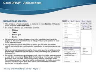 Corel DRAW - Aplicaciones




Seleccionar Objetos.
 Otra forma de seleccionar objetos es mediante el menú Edición. Allí haz clic
  sobre la opción Seleccionar todo.
 Se abre un submenú que contiene las opciones:
        -    Objetos
        -    Texto
        -    Lineas guía
        -    Nodos
 La primera opción te permite seleccionar todos los objetos que hay en la
  página de dibujo y/o sobre la mesa de trabajo. Incluye tanto objetos de texto
  como objetos gráficos.
 La segunda opción sólo selecciona los textos que hay en el documento
  abierto, permitiendo así modificar todos los atributos de los textos de una sola
  vez.
 La tercera opción selecciona todas las líneas guías que hay en el documento.
  Puede servir para borrar de una vez sola todas las líneas guías, pulsando la
  tecla suprimir.
 La cuarta y última opción permite seleccionar los nodos de los objetos creados
  a partir de la herramienta Bézier. Esta herramienta la veremos más adelante.
  Pero para tener una idea: hemos dicho que los diseños vectoriales están
  formados por vectores y que a su vez los vectores están formados por puntos
  (nodos) unidos por líneas. Bien, esta opción justamente selecciona esos
  puntos que forman a los objetos


Téc. Sup. en Publicidad Diego Zanetti  Página 13
 