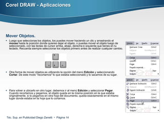Corel DRAW - Aplicaciones




Mover Objetos.
 Luego que seleccionas los objetos, los puedes mover haciendo un clic y arrastrando el
  mouse hasta la posición donde quieres dejar el objeto, o puedes mover el objeto luego de
  seleccionado, con las teclas de cursor arriba, abajo, derecha e izquierda que tienes en tu
  teclado. Recuerda siempre seleccionar los objetos primero antes de realizar cualquier cambio.




 Otra forma de mover objetos es utilizando la opción del menú Edición y seleccionando
  Cortar. De este modo "recortamos" lo que estaba seleccionado y lo sacamos de su lugar.




 Para volver a ubicarlo en otro lugar, debemos ir al menú Edición y seleccionar Pegar.
  Cuando recortamos y pegamos, el objeto queda en la misma posición en la que estaba
  originalmente, si lo pegamos en otra hoja del documento, queda exactamente en el mismo
  lugar donde estaba en la hoja que lo cortamos.




Téc. Sup. en Publicidad Diego Zanetti  Página 14
 