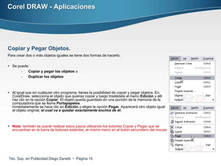 Corel DRAW - Aplicaciones




Copiar y Pegar Objetos.
Para crear dos o más objetos iguales se tiene dos formas de hacerlo.

 Se puede:
       -  Copiar y pegar los objetos o
       -  Duplicar los objetos



 Al igual que en cualquier otro programa, tienes la posibilidad de copiar y pegar objetos. En
  CorelDraw, selecciona el objeto que quieras copiar y luego trasládate al menú Edición y allí
  haz clic en la opción Copiar. El objeto queda guardado en una porción de la memoria de la
  computadora que se llama Portapapeles.
  Inmediatamente se hace clic en Edición y eliges la opción Pegar. Aparecerá otro objeto igual
  al objeto original, el cual va a quedar exactamente encima de él.



 Nota: también se puede realizar estos pasos utilizando los botones Copiar y Pegar que se
  encuentran en la barra de botones estándar, el mismo menú en el botón secundario del mouse.




Téc. Sup. en Publicidad Diego Zanetti  Página 15
 