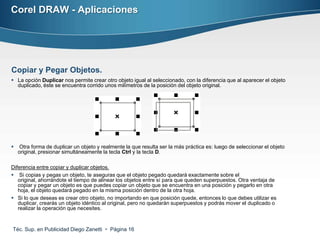 Corel DRAW - Aplicaciones




Copiar y Pegar Objetos.
 La opción Duplicar nos permite crear otro objeto igual al seleccionado, con la diferencia que al aparecer el objeto
  duplicado, éste se encuentra corrido unos milímetros de la posición del objeto original.




   Otra forma de duplicar un objeto y realmente la que resulta ser la más práctica es: luego de seleccionar el objeto
    original, presionar simultáneamente la tecla Ctrl y la tecla D.

Diferencia entre copiar y duplicar objetos.
 Si copias y pegas un objeto, te aseguras que el objeto pegado quedará exactamente sobre el
   original, ahorrándote el tiempo de alinear los objetos entre sí para que queden superpuestos. Otra ventaja de
   copiar y pegar un objeto es que puedes copiar un objeto que se encuentra en una posición y pegarlo en otra
   hoja, el objeto quedará pegado en la misma posición dentro de la otra hoja.
 Si lo que deseas es crear otro objeto, no importando en que posición quede, entonces lo que debes utilizar es
   duplicar, crearás un objeto idéntico al original, pero no quedarán superpuestos y podrás mover el duplicado o
   realizar la operación que necesites.


Téc. Sup. en Publicidad Diego Zanetti  Página 16
 