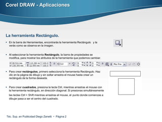 Corel DRAW - Aplicaciones




La herramienta Rectángulo.
 En la barra de Herramientas, encontrarás la herramienta Rectángulo y la
  verás como se observa en la imagen.


 Al seleccionar la herramienta Rectángulo, la barra de propiedades se
  modifica, para mostrar los atributos de la herramienta que podemos cambiar.




 Para crear rectángulos, primero selecciona la herramienta Rectángulo. Haz
  clic en la página de dibujo y sin soltar arrastra el mouse hasta crear un
  rectángulo de la forma deseada.


 Para crear cuadrados, presiona la tecla Ctrl, mientras arrastras el mouse con
  la herramienta rectángulo, en dirección diagonal. Si presionas simultáneamente
  las teclas Ctrl + Shift mientras arrastras el mouse, el punto donde comienzas a
  dibujar pasa a ser el centro del cuadrado.




Téc. Sup. en Publicidad Diego Zanetti  Página 2
 