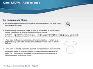 Corel DRAW - Aplicaciones




La herramienta Elipse.
 En la barra de Herramientas, encontrarás la herramienta Elipse y la verás como
  se observa en la imagen.


 Al seleccionar la herramienta Elipse, la barra de propiedades se modifica, para
  mostrar los atributos de la herramienta que podemos cambiar.




    Para crear óvalos, primero selecciona la herramienta elipse . Haz clic en la
    página de dibujo y sin soltar arrastra el mouse hasta crear un óvalo de la forma
    deseada.


    Para crear un círculo, presiona la tecla Ctrl, mientras arrastras el mouse con la
    herramienta elipse, en dirección diagonal. Si presionas simultáneamente las
    teclas Ctrl + Shift mientras arrastras el mouse, el punto donde comienzas a
    dibujar pasa a ser el centro del círculo




Téc. Sup. en Publicidad Diego Zanetti  Página 3
 