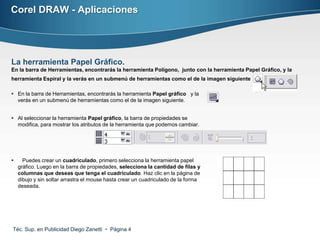 Corel DRAW - Aplicaciones




La herramienta Papel Gráfico.
En la barra de Herramientas, encontrarás la herramienta Polígono, junto con la herramienta Papel Gráfico, y la
herramienta Espiral y la verás en un submenú de herramientas como el de la imagen siguiente

 En la barra de Herramientas, encontrarás la herramienta Papel gráfico y la
  verás en un submenú de herramientas como el de la imagen siguiente.


 Al seleccionar la herramienta Papel gráfico, la barra de propiedades se
  modifica, para mostrar los atributos de la herramienta que podemos cambiar.




     Puedes crear un cuadriculado, primero selecciona la herramienta papel
    gráfico. Luego en la barra de propiedades, selecciona la cantidad de filas y
    columnas que deseas que tenga el cuadriculado. Haz clic en la página de
    dibujo y sin soltar arrastra el mouse hasta crear un cuadriculado de la forma
    deseada.




Téc. Sup. en Publicidad Diego Zanetti  Página 4
 