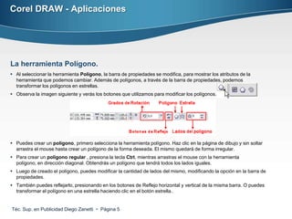 Corel DRAW - Aplicaciones




La herramienta Polígono.
 Al seleccionar la herramienta Polígono, la barra de propiedades se modifica, para mostrar los atributos de la
  herramienta que podemos cambiar. Además de polígonos, a través de la barra de propiedades, podemos
  transformar los polígonos en estrellas.
 Observa la imagen siguiente y verás los botones que utilizamos para modificar los polígonos.




 Puedes crear un polígono, primero selecciona la herramienta polígono. Haz clic en la página de dibujo y sin soltar
  arrastra el mouse hasta crear un polígono de la forma deseada. El mismo quedará de forma irregular.
 Para crear un polígono regular , presiona la tecla Ctrl, mientras arrastras el mouse con la herramienta
  polígono, en dirección diagonal. Obtendrás un polígono que tendrá todos los lados iguales.
 Luego de creado el polígono, puedes modificar la cantidad de lados del mismo, modificando la opción en la barra de
  propiedades.
 También puedes reflejarlo, presionando en los botones de Reflejo horizontal y vertical de la misma barra. O puedes
  transformar el polígono en una estrella haciendo clic en el botón estrella..


Téc. Sup. en Publicidad Diego Zanetti  Página 5
 