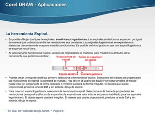 Corel DRAW - Aplicaciones




La herramienta Espiral.
 Es posible dibujar dos tipos de espirales: simétricas y logarítmicas. Las espirales simétricas se expanden por igual
  de manera que la distancia entre las revoluciones sea constante. Las espirales logarítmicas se expanden con
  distancias crecientemente mayores entre las revoluciones. Es posible definir el grado en que una espiral logarítmica
  se expande hacia fuera.
 Al seleccionar la herramienta Espiral, la barra de propiedades se modifica, para mostrar los atributos de la
  herramienta que podemos cambiar.




 Puedes crear un espiral simétrica, primero selecciona la herramienta espiral. Selecciona en la barra de propiedades
  las revoluciones de espiral (la cantidad de vueltas). Haz clic en la página de dibujo y sin soltar arrastra el mouse
  hasta crear un polígono de la forma deseada. El mismo quedará de forma irregular. Si deseas que quede
  proporcional, presiona la tecla Ctrl y sin soltarla, dibuja la espiral.
 Para crear un espiral logarítmica, selecciona la herramienta espiral. Selecciona en la barra de propiedades las
  revoluciones de espiral y el factor de expansión de espiral (este valor sólo se encuentra habilitado para las espirales
  logarítmicas). El objeto espiral quedará irregular. Si deseas que quede proporcional, presiona la tecla Ctrl y sin
  soltarla, dibuja la espiral.


Téc. Sup. en Publicidad Diego Zanetti  Página 6
 