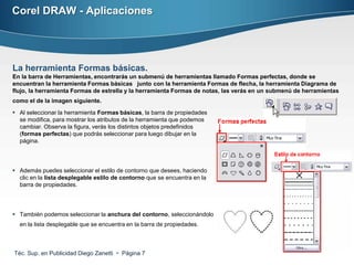 Corel DRAW - Aplicaciones




La herramienta Formas básicas.
En la barra de Herramientas, encontrarás un submenú de herramientas llamado Formas perfectas, donde se
encuentran la herramienta Formas básicas junto con la herramienta Formas de flecha, la herramienta Diagrama de
flujo, la herramienta Formas de estrella y la herramienta Formas de notas, las verás en un submenú de herramientas
como el de la imagen siguiente.

 Al seleccionar la herramienta Formas básicas, la barra de propiedades
  se modifica, para mostrar los atributos de la herramienta que podemos
  cambiar. Observa la figura, verás los distintos objetos predefinidos
  (formas perfectas) que podrás seleccionar para luego dibujar en la
  página.




 Además puedes seleccionar el estilo de contorno que desees, haciendo
  clic en la lista desplegable estilo de contorno que se encuentra en la
  barra de propiedades.




 También podemos seleccionar la anchura del contorno, seleccionándolo
  en la lista desplegable que se encuentra en la barra de propiedades.



Téc. Sup. en Publicidad Diego Zanetti  Página 7
 