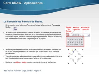 Corel DRAW - Aplicaciones




La herramienta Formas de flecha.
 Se encuentra en el submenú Formas perfectas, la herramienta Formas de
  flecha.


   Al seleccionar la herramienta Formas de flecha, la barra de propiedades se
    modifica, para mostrar los atributos de la herramienta que podemos cambiar.
    Observa la figura, verás los distintos objetos predefinidos (formas de flechas)
    que podrás seleccionar para luego dibujar en la página.




   Además puedes seleccionar el estilo de contorno que desees, haciendo clic
    en la lista desplegable estilo de contorno que se encuentra en la barra de
    propiedades.
 También podemos seleccionar la anchura del contorno, seleccionándolo en la
  lista desplegable que se encuentra en la barra de propiedades.

 Mediante los glifos o nodos puedes cambiar la forma de las flechas.




Téc. Sup. en Publicidad Diego Zanetti  Página 9
 