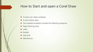 How to Start and open a Corel Draw
 To Start and select coreldraw
 A new window open
 The available templates included the following categories
 Page (Working Area)
 Label
 Booklet
 Side Fold
 Web Browse
 