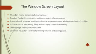 Menu Bar – Menu Contains pull down options
 Standard Toolbar-It contains shortcut to menus and other commands
 Property Bar –It is context sensitive toolbar that shows commands relating the active tool or object
 Tool Box- - tools for Creating, filling and modifying objects in a drawing
 Drawing Page –Workspace/ Work-area
 Document Navigator – controls for moving between and adding pages.
The Window Screen Layout
 