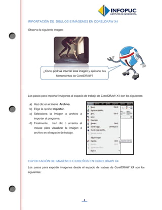 3
IMPORTACIÓN DE DIBUJOS E IMÁGENES EN CORELDRAW X4
Observa la siguiente imagen:
Los pasos para importar imágenes al espacio de trabajo de CorelDRAW X4 son los siguientes:
EXPORTACIÓN DE IMÁGENES O DISEÑOS EN CORELDRAW X4
Los pasos para exportar imágenes desde el espacio de trabajo de CorelDRAW X4 son los
siguientes:
¿Cómo podrías insertar esta imagen y aplicarle las
herramientas de CorelDRAW?
a) Haz clic en el menú Archivo.
b) Elige la opción Importar.
c) Selecciona la imagen o archivo a
importar al programa.
d) Finalmente, haz clic o arrastra el
mouse para visualizar la imagen o
archivo en el espacio de trabajo.
popodrdríaíass ininsesertrtarar eeststaa imimagagenen y
herramientas de CorelDRAW?
 