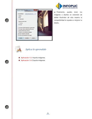 5
g) Finalmente, puedes tener tus
imágenes o diseños en extensión de
Adobe Illustrator de esta manera la
compatibilidad te ayudara a mejorar tu
diseño.
Aplicación 1.3: Importa imágenes
Aplicación 1.4: Exporta imágenes
Aplica lo aprendido
 