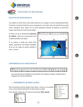 2
OBJETOS EN CORELDRAW X4
Los objetos en Corel sirven para editar partes de una imagen en forma independientemente.
Funcionan a manera de láminas que se superponen unas sobre otras. De esta forma se puede
mover, desplazar, girar, copiar, etc. En otros programas editores de bitmaps se denominan
Capas, pero tienen la misma funcionalidad.
Al hacer uso de la herramienta Selección
de objetos, verás que se generarán ocho
símbolos alrededor del objeto.
Si se realiza un doble clic sobre dicho
objeto, aparecerán unas flechas alrededor
de él con las cuales se puede modificar o
rotar su forma.
HERRAMIENTAS EN CORELDRAW X4
Las herramientas de CorelDraw nos permitirán crear dibujos y realizar modificaciones a
imágenes de manera profesional.
x HERRAMIENTA DE MANO ALZADA
Esta herramienta permite dibujar líneas libres y trazos en la pantalla
como si estuviéramos dibujando con lápiz sobre un papel.
Para utilizarla, debes dar clic sobre la herramienta Mano alzada.
Contenidos de aprendizaje
 