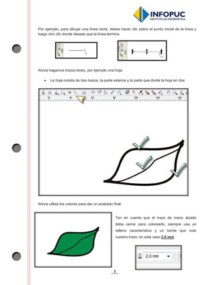 3
Por ejemplo, para dibujar una línea recta, debes hacer clic sobre el punto inicial de la línea y
luego otro clic donde deseas que la línea termine.
Ahora hagamos trazos leves, por ejemplo una hoja:
x La hoja consta de tres trazos, la parte externa y la parte que divide la hoja en dos:
Ahora utiliza los colores para dar un acabado final:
Ten en cuenta que el trazo de mano alzado
debe cerrar para colorearlo, siempre usa un
relleno característico y un borde que note
nuestro trazo, en este caso 2.0 mm
 