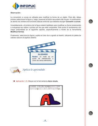 4
Observación:
La conversión a curvas es utilizada para modificar la forma de un objeto. Para ello, debes
primero seleccionar la figura y, luego, presionar el botón secundario del mouse. A continuación,
se abrirá una ventana de funciones básicas entre las que deberás escoger Convertir a curvas.
Inmediatamente, el contorno de la figura estará habilitado para modificar su forma presionando
o incluyendo los nodos o puntos por los que está compuesta. Este punto lo revisaremos con
mayor profundidad en el siguiente capítulo, específicamente a través de la herramienta
Modificar formas.
Finalmente, selecciona la figura y aplica el color de tu agrado al diseño, utilizando la paleta de
colores vista en el capítulo anterior.
Aplicación 1.5: Dibuja con la herramienta Mano alzada.
Aplica lo aprendido
GLOSARIO
Nodos: un nodo es un
punto de intersección o
unión de varios elementos.
.
 