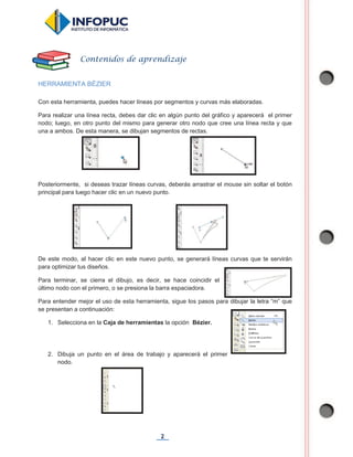 2
HERRAMIENTA BÉZIER
Con esta herramienta, puedes hacer líneas por segmentos y curvas más elaboradas.
Para realizar una línea recta, debes dar clic en algún punto del gráfico y aparecerá el primer
nodo; luego, en otro punto del mismo para generar otro nodo que cree una línea recta y que
una a ambos. De esta manera, se dibujan segmentos de rectas.
Posteriormente, si deseas trazar líneas curvas, deberás arrastrar el mouse sin soltar el botón
principal para luego hacer clic en un nuevo punto.
De este modo, al hacer clic en este nuevo punto, se generará líneas curvas que te servirán
para optimizar tus diseños.
Para terminar, se cierra el dibujo, es decir, se hace coincidir el
último nodo con el primero, o se presiona la barra espaciadora.
Para entender mejor el uso de esta herramienta, sigue los pasos para dibujar la letra “m” que
se presentan a continuación:
1. Selecciona en la Caja de herramientas la opción Bézier.
2. Dibuja un punto en el área de trabajo y aparecerá el primer
nodo.
Contenidos de aprendizaje
 