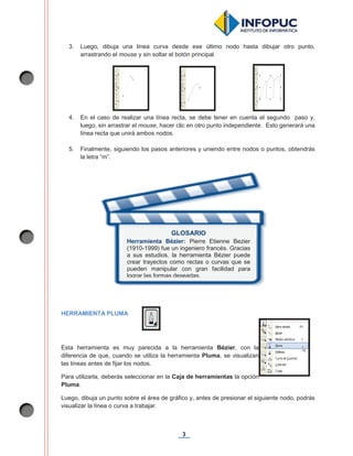 3
3. Luego, dibuja una línea curva desde ese último nodo hasta dibujar otro punto,
arrastrando el mouse y sin soltar el botón principal.
4. En el caso de realizar una línea recta, se debe tener en cuenta el segundo paso y,
luego, sin arrastrar el mouse, hacer clic en otro punto independiente. Esto generará una
línea recta que unirá ambos nodos.
5. Finalmente, siguiendo los pasos anteriores y uniendo entre nodos o puntos, obtendrás
la letra “m”.
HERRAMIENTA PLUMA
Esta herramienta es muy parecida a la herramienta Bézier, con la
diferencia de que, cuando se utiliza la herramienta Pluma, se visualizan
las líneas antes de fijar los nodos.
Para utilizarla, deberás seleccionar en la Caja de herramientas la opción
Pluma.
Luego, dibuja un punto sobre el área de gráfico y, antes de presionar el siguiente nodo, podrás
visualizar la línea o curva a trabajar.
GLOSARIO
Herramienta Bézier: Pierre Etienne Bezier
(1910-1999) fue un ingeniero francés. Gracias
a sus estudios, la herramienta Bézier puede
crear trayectos como rectas o curvas que se
pueden manipular con gran facilidad para
lograr las formas deseadas.
 