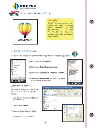 2
EL ACCESO A CORELDRAW
Los pasos para acceder a CorelDRAW X4 desde Windows 7 son los siguientes:
¿Cómo abro un archivo?
Para abrir un archivo en CorelDRAW
X4, puedes hacerlo de la siguiente
manera:
Contenidos de aprendizaje
¡Atención!
CorelDRAW Graphics Suite es un
conjunto de varios programas
como CorelDRAW X4, Corel
PHOTO-PAINT X4 y Corel
PowerTRACE X4. Ellos te
permitirán desarrollar diseños con
mayor eficacia.
a) Haz clic en el botón Iniciar.
b) Selecciona Todos los programas.
c) Selecciona CorelDRAW Graphics Suite X4.
d) Selecciona CorelDRAW X4 y haz clic sobre
él para iniciar el programa.
a) Haz clic en el menú Archivo de
CorelDRAW X4.
b) Elige la opción Abrir.
c) Selecciona el archivo a trabajar.
d) Haz clic sobre el botón abrir.
 