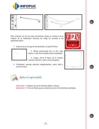 4
Para practicar el uso de esta herramienta dibuja el contorno de la
insignia de la Federación Peruana de Vóley de acuerdo a los
siguientes pasos:
1. Selecciona en la caja de herramientas, la opción Pluma.
2. Dibuja presionando con un clic, cada
vértice o nodo de la estrella hasta completarla.
3. Luego, cierra la figura de la insignia
uniendo el primer y último nodo dibujados.
4. Finalmente, aplícale atributos independientes, como color y
otros formatos.
Aplicación 1.6 Dibuja con la herramienta Bézier y Pluma.
Aplicación 1.7 Crea el diseño que se presenta con las herramientas estudiadas.
Aplica lo aprendido
 