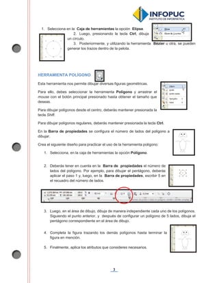 3
1. Selecciona en la Caja de herramientas la opción Elipse.
2. Luego, presionando la tecla Ctrl, dibuja
un círculo.
3. Posteriormente, y utilizando la herramienta Bézier u otra, se pueden
generar los trazos dentro de la pelota.
HERRAMIENTA POLÍGONO
Esta herramienta nos permite dibujar diversas figuras geométricas.
Para ello, debes seleccionar la herramienta Polígono y arrastrar el
mouse con el botón principal presionado hasta obtener el tamaño que
deseas.
Para dibujar polígonos desde el centro, deberás mantener presionada la
tecla Shift.
Para dibujar polígonos regulares, deberás mantener presionada la tecla Ctrl.
En la Barra de propiedades se configura el número de lados del polígono a
dibujar.
Crea el siguiente diseño para practicar el uso de la herramienta polígono:
1. Selecciona, en la caja de herramientas la opción Polígono.
2. Deberás tener en cuenta en la Barra de propiedades el número de
lados del polígono. Por ejemplo, para dibujar el pentágono, deberás
aplicar el paso 1 y, luego, en la Barra de propiedades, escribir 5 en
el recuadro del número de lados.
3. Luego, en el área de dibujo, dibuja de manera independiente cada uno de los polígonos.
Siguiendo el punto anterior, y después de configurar un polígono de 5 lados, dibuja el
pentágono correspondiente en el área de dibujo.
4. Completa la figura trazando los demás polígonos hasta terminar la
figura en mención.
5. Finalmente, aplica los atributos que consideres necesarios.
 