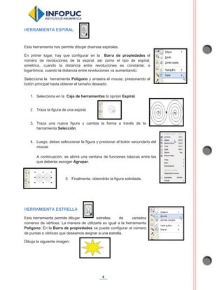 4
HERRAMIENTA ESPIRAL
Esta herramienta nos permite dibujar diversas espirales.
En primer lugar, hay que configurar en la Barra de propiedades el
número de revoluciones de la espiral, así como el tipo de espiral:
simétrica, cuando la distancia entre revoluciones es constante; o
logarítmica, cuando la distancia entre revoluciones va aumentando.
Selecciona la herramienta Polígono y arrastra el mouse, presionando el
botón principal hasta obtener el tamaño deseado.
1. Selecciona en la Caja de herramientas la opción Espiral.
2. Traza la figura de una espiral.
3. Traza una nueva figura y cambia la forma a través de la
herramienta Selección.
4. Luego, debes seleccionar la figura y presionar el botón secundario del
mouse.
A continuación, se abrirá una ventana de funciones básicas entre las
que deberás escoger Agrupar.
5. Finalmente, obtendrás la figura solicitada.
HERRAMIENTA ESTRELLA
Esta herramienta permite dibujar estrellas de variados
números de vértices. La manera de utilizarla es igual a la herramienta
Polígono. En la Barra de propiedades se puede configurar el número
de puntas o vértices que deseamos asignar a una estrella.
Dibuja la siguiente imagen:
 