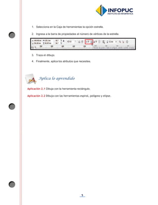 5
1. Selecciona en la Caja de herramientas la opción estrella.
2. Ingresa a la barra de propiedades el número de vértices de la estrella.
3. Traza el dibujo.
4. Finalmente, aplica los atributos que necesites.
Aplicación 2.1 Dibuja con la herramienta rectángulo.
Aplicación 2.2 Dibuja con las herramientas espiral, polígono y elipse.
Aplica lo aprendido
 