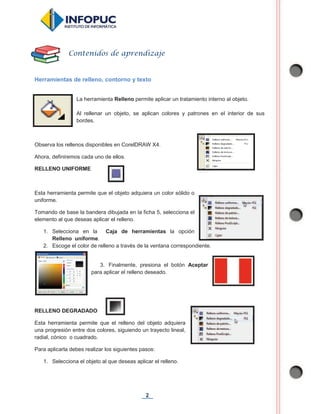 2
Herramientas de relleno, contorno y texto
La herramienta Relleno permite aplicar un tratamiento interno al objeto.
Al rellenar un objeto, se aplican colores y patrones en el interior de sus
bordes.
Observa los rellenos disponibles en CorelDRAW X4.
Ahora, definiremos cada uno de ellos.
RELLENO UNIFORME
Esta herramienta permite que el objeto adquiera un color sólido o
uniforme.
Tomando de base la bandera dibujada en la ficha 5, selecciona el
elemento al que deseas aplicar el relleno.
1. Selecciona en la Caja de herramientas la opción
Relleno uniforme.
2. Escoge el color de relleno a través de la ventana correspondiente.
3. Finalmente, presiona el botón Aceptar
para aplicar el relleno deseado.
RELLENO DEGRADADO
Esta herramienta permite que el relleno del objeto adquiera
una progresión entre dos colores, siguiendo un trayecto lineal,
radial, cónico o cuadrado.
Para aplicarla debes realizar los siguientes pasos:
1. Selecciona el objeto al que deseas aplicar el relleno.
Contenidos de aprendizaje
 