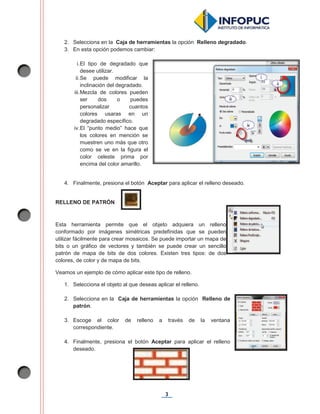 3
2. Selecciona en la Caja de herramientas la opción Relleno degradado.
3. En esta opción podemos cambiar:
i.El tipo de degradado que
desee utilizar.
ii.Se puede modificar la
inclinación del degradado.
iii.Mezcla de colores pueden
ser dos o puedes
personalizar cuantos
colores usaras en un
degradado específico.
iv.El “punto medio” hace que
los colores en mención se
muestren uno más que otro
como se ve en la figura el
color celeste prima por
encima del color amarillo.
4. Finalmente, presiona el botón Aceptar para aplicar el relleno deseado.
RELLENO DE PATRÓN
Esta herramienta permite que el objeto adquiera un relleno
conformado por imágenes simétricas predefinidas que se pueden
utilizar fácilmente para crear mosaicos. Se puede importar un mapa de
bits o un gráfico de vectores y también se puede crear un sencillo
patrón de mapa de bits de dos colores. Existen tres tipos: de dos
colores, de color y de mapa de bits.
Veamos un ejemplo de cómo aplicar este tipo de relleno.
1. Selecciona el objeto al que deseas aplicar el relleno.
2. Selecciona en la Caja de herramientas la opción Relleno de
patrón.
3. Escoge el color de relleno a través de la ventana
correspondiente.
4. Finalmente, presiona el botón Aceptar para aplicar el relleno
deseado.
 