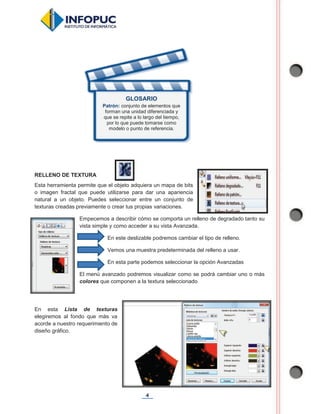 4
RELLENO DE TEXTURA
Esta herramienta permite que el objeto adquiera un mapa de bits
o imagen fractal que puede utilizarse para dar una apariencia
natural a un objeto. Puedes seleccionar entre un conjunto de
texturas creadas previamente o crear tus propias variaciones.
Empecemos a describir cómo se comporta un relleno de degradado tanto su
vista simple y como acceder a su vista Avanzada.
En este deslizable podremos cambiar el tipo de relleno.
Vemos una muestra predeterminada del relleno a usar.
En esta parte podemos seleccionar la opción Avanzadas
El menú avanzado podremos visualizar como se podrá cambiar uno o más
colores que componen a la textura seleccionado
En esta Lista de texturas
elegiremos al fondo que más va
acorde a nuestro requerimiento de
diseño gráfico.
GLOSARIO
Patrón: conjunto de elementos que
forman una unidad diferenciada y
que se repite a lo largo del tiempo,
por lo que puede tomarse como
modelo o punto de referencia.
 
