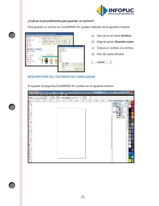 3
¿Cuál es el procedimiento para guardar un archivo?
Para guardar un archivo en CorelDRAW X4, puedes realizarlo de la siguiente manera:
DESCRIPCIÓN DEL ENTORNO DE CORELDRAW
Al ingresar al programa CorelDRAW X4, podrás ver el siguiente entorno:
a) Haz clic en el menú Archivo.
b) Elige la opción Guardar como.
c) Coloca un nombre a tu archivo.
d) Haz clic sobre el botón
.
 
