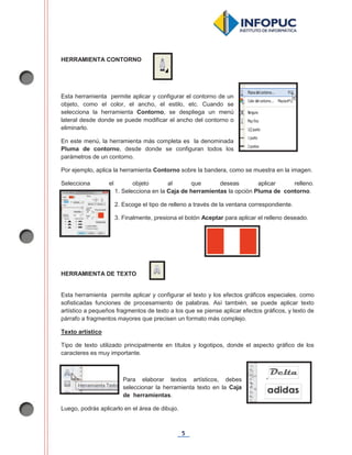 5
HERRAMIENTA CONTORNO
Esta herramienta permite aplicar y configurar el contorno de un
objeto, como el color, el ancho, el estilo, etc. Cuando se
selecciona la herramienta Contorno, se despliega un menú
lateral desde donde se puede modificar el ancho del contorno o
eliminarlo.
En este menú, la herramienta más completa es la denominada
Pluma de contorno, desde donde se configuran todos los
parámetros de un contorno.
Por ejemplo, aplica la herramienta Contorno sobre la bandera, como se muestra en la imagen.
Selecciona el objeto al que deseas aplicar relleno.
1. Selecciona en la Caja de herramientas la opción Pluma de contorno.
2. Escoge el tipo de relleno a través de la ventana correspondiente.
3. Finalmente, presiona el botón Aceptar para aplicar el relleno deseado.
HERRAMIENTA DE TEXTO
Esta herramienta permite aplicar y configurar el texto y los efectos gráficos especiales, como
sofisticadas funciones de procesamiento de palabras. Así también, se puede aplicar texto
artístico a pequeños fragmentos de texto a los que se piense aplicar efectos gráficos, y texto de
párrafo a fragmentos mayores que precisen un formato más complejo.
Texto artístico
Tipo de texto utilizado principalmente en títulos y logotipos, donde el aspecto gráfico de los
caracteres es muy importante.
Para elaborar textos artísticos, debes
seleccionar la herramienta texto en la Caja
de herramientas.
Luego, podrás aplicarlo en el área de dibujo.
 