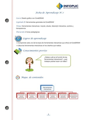 1
Ficha de Aprendizaje N° 7
Curso: Diseño gráfico con CorelDRAW
Capítulo II: Herramientas generales de CorelDRAW
Tema: Herramientas interactivas: mezcla, silueta, distorsión interactiva, sombra y
transparencia.
Duración: 2 horas pedagógicas
x Comprende cada uno de los tipos de herramientas interactivas que ofrece el CorelDRAW
x Utliza las herramientas interactivas en los diseños que realiza.
Herramientas
interactivas
Herramienta
mezcla
interactiva
Herramienta
silueta
interactiva
Herramienta
distorsión
interactiva
Herramienta
sombra
interactiva
Herramienta
extrusión
interactiva
Herramienta
transparencia
interactiva
Logros de aprendizaje
Mapa de contenidos
¿Sabes cuál es la función de las
herramientas interactivas?, ¿qué
trabajos podrás hacer con ellas?
Conocimientos previos
 