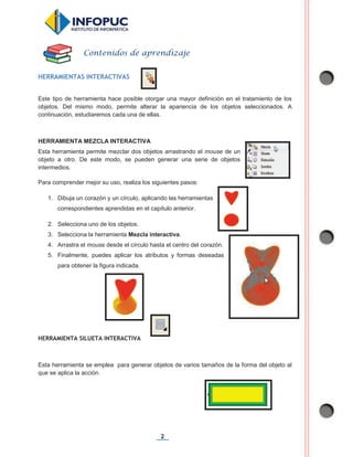 2
HERRAMIENTAS INTERACTIVAS
Este tipo de herramienta hace posible otorgar una mayor definición en el tratamiento de los
objetos. Del mismo modo, permite alterar la apariencia de los objetos seleccionados. A
continuación, estudiaremos cada una de ellas.
HERRAMIENTA MEZCLA INTERACTIVA
Esta herramienta permite mezclar dos objetos arrastrando el mouse de un
objeto a otro. De este modo, se pueden generar una serie de objetos
intermedios.
Para comprender mejor su uso, realiza los siguientes pasos:
1. Dibuja un corazón y un círculo, aplicando las herramientas
correspondientes aprendidas en el capítulo anterior.
2. Selecciona uno de los objetos.
3. Selecciona la herramienta Mezcla interactiva.
4. Arrastra el mouse desde el círculo hasta el centro del corazón.
5. Finalmente, puedes aplicar los atributos y formas deseadas
para obtener la figura indicada.
HERRAMIENTA SILUETA INTERACTIVA
Esta herramienta se emplea para generar objetos de varios tamaños de la forma del objeto al
que se aplica la acción.
Contenidos de aprendizaje
 